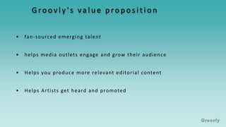 G ro o v l y ' s va l u e p ro p o s i t i o n
• fan-sourced emerging talent
• helps media outlets engage and grow their audience
• Helps Artists get heard and promoted
• Helps you produce more relevant editorial content
 