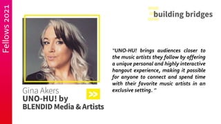 Fellows
2021
“UNO-HU! brings audiences closer to
the music artists they follow by offering
a unique personal and highly interactive
hangout experience, making it possible
for anyone to connect and spend time
with their favorite music artists in an
exclusive setting. ”
 