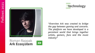 Fellows
2021
“Overview Ark was created to bridge
the gap between gaming and concerts.
The platform we have developed is a
persistent world that brings together
artists, gamers, fans and the music
industry”
 