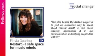 Fellows
2021
“The idea behind the Restart project is
to find an innovative way to speak
about mental health in the music
industry, normalizing it in our
communication and helping people deal
with it.”
 