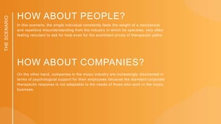 THE
SCENARIO
In this scenario, the single individual constantly feels the weight of a mechanical
and repetitive misunderstanding from the industry in which he operates, very often
feeling reluctant to ask for help even for the exorbitant prices of therapeutic paths.
HOW ABOUT PEOPLE?
HOW ABOUT COMPANIES?
On the other hand, companies in the music industry are increasingly disoriented in
terms of psychological support for their employees because the standard corporate
therapeutic response is not adaptable to the needs of those who work in the music
business.
 