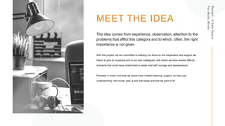 Restart
-
A
Safe
Space
For
Music
Minds
MEET THE IDEA
The idea comes from experience, observation, attention to the
problems that afflict this category and to which, often, the right
importance is not given.
With this project, we are committed to keeping the focus on the cooperation and support we
intend to give to musicians and to our own colleagues, with whom we have shared difficult
moments that could have undermined a career built with courage and perseverance.
Precisely in those moments we would have needed listening, support, but also just
understanding: the human side, a lack that exists and that we want to fill.
 