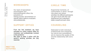 Restart
-
A
Safe
Space
For
Music
Minds
Dedicated to both individual
professionals and companies,
our one-to-one consultations
aim to improve the quality of life
and the relationship with one's
work.
C O U N S E L I N G
Our team of specialized
psychologists and
psychotherapists offers the
possibility of
training courses, full immersion on
specific topics useful to musicians
and professionals.
W O R K S H O P S
From the first lockdown we have
activated an online support office for
musicians and professionals involved
in the pandemic.
We hope to keep it active until the
sector's working activities are fully
resumed.
S U P P O RT O F F I C E
Experiential moments, of
confrontation in which, through
role plays and others
activities, the different participants
can get in touch with their own
experiences and understand
better oneself and each other.
C I R C L E T I M E
MEET THE
ACTIVITIES
 