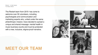 Restart - A Safe Space
For Music Minds
MEET OUR TEAM
The Restart team from 2019 has come to
welcome over 50 volunteers, including
psychologists and communication and
marketing experts who, united under the same
philanthropic mission, have decided to spread a
unique and shared message: mental health in
music business counts and must be protected
with a new, inclusive, stigma-proof narrative.
 