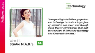 Fellows
2021
“Incorporating installations, projections
and technology to create a larger form
of immersive non-linear walk-through
music theater performances that push
the boundary of connecting technology
and human consciousness.”
 