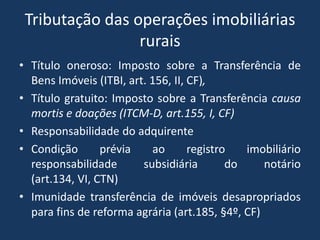 Tributação das operações imobiliárias
                 rurais
• Título oneroso: Imposto sobre a Transferência de
  Bens Imóveis (ITBI, art. 156, II, CF),
• Título gratuito: Imposto sobre a Transferência causa
  mortis e doações (ITCM-D, art.155, I, CF)
• Responsabilidade do adquirente
• Condição       prévia    ao       registro   imobiliário
  responsabilidade       subsidiária        do    notário
  (art.134, VI, CTN)
• Imunidade transferência de imóveis desapropriados
  para fins de reforma agrária (art.185, §4º, CF)
 
