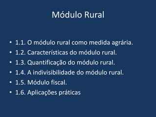 Módulo Rural

•   1.1. O módulo rural como medida agrária.
•   1.2. Características do módulo rural.
•   1.3. Quantificação do módulo rural.
•   1.4. A indivisibilidade do módulo rural.
•   1.5. Módulo fiscal.
•   1.6. Aplicações práticas
 