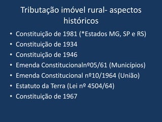 Tributação imóvel rural- aspectos
                 históricos
•   Constituição de 1981 (*Estados MG, SP e RS)
•   Constituição de 1934
•   Constituição de 1946
•   Emenda Constitucionalnº05/61 (Municípios)
•   Emenda Constitucional nº10/1964 (União)
•   Estatuto da Terra (Lei nº 4504/64)
•   Constituição de 1967
 