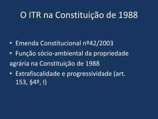 O ITR na Constituição de 1988

• Emenda Constitucional nº42/2003
• Função sócio-ambiental da propriedade
agrária na Constituição de 1988
• Extrafiscalidade e progressividade (art.
  153, §4º, I)
 