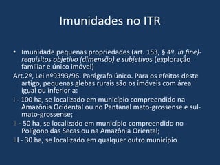 Imunidades no ITR

• Imunidade pequenas propriedades (art. 153, § 4º, in fine)-
    requisitos objetivo (dimensão) e subjetivos (exploração
    familiar e único imóvel)
Art.2º, Lei nº9393/96. Parágrafo único. Para os efeitos deste
    artigo, pequenas glebas rurais são os imóveis com área
    igual ou inferior a:
I - 100 ha, se localizado em município compreendido na
    Amazônia Ocidental ou no Pantanal mato-grossense e sul-
    mato-grossense;
II - 50 ha, se localizado em município compreendido no
    Polígono das Secas ou na Amazônia Oriental;
III - 30 ha, se localizado em qualquer outro município
 
