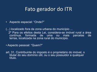 Fato gerador do ITR

• Aspecto espacial: “Onde?”

(...) localizado fora da zona urbana do município ...
   2º Para os efeitos desta Lei, considera-se imóvel rural a área
    contínua, formada de uma ou mais parcelas de
    terras, localizada na zona rural do município.

• Aspecto pessoal: “Quem?”

art. 31. Contribuinte do imposto é o proprietário do imóvel, o
   titular do seu domínio útil, ou o seu possuidor a qualquer
   título.
 