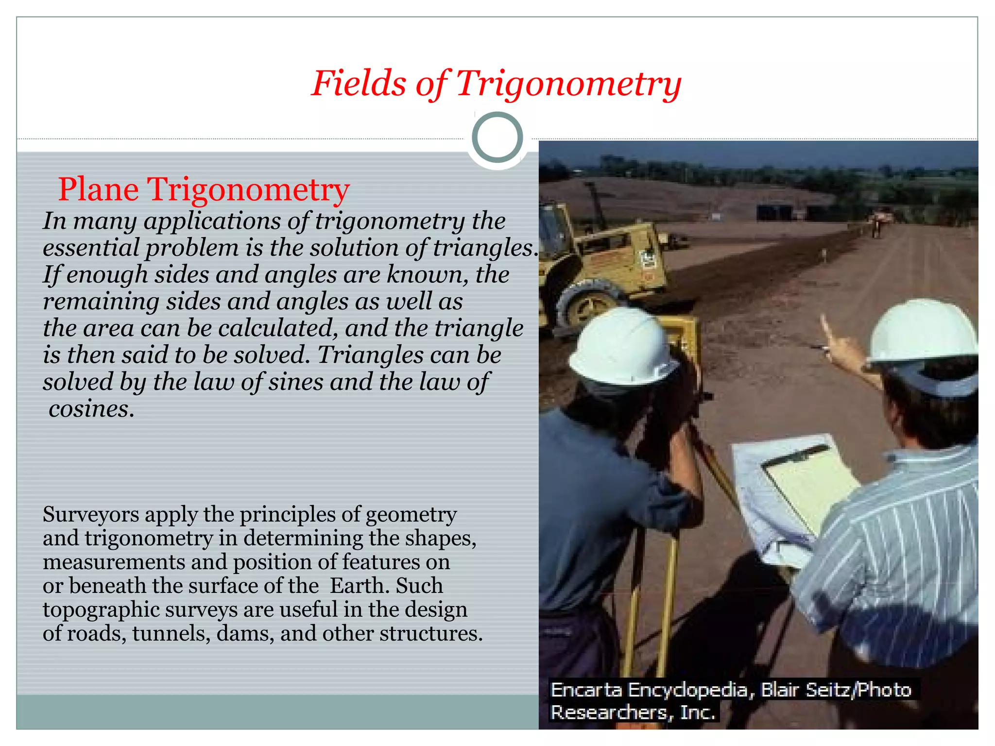 Fields of Trigonometry
Plane Trigonometry
In many applications of trigonometry the
essential problem is the solution of triangles.
If enough sides and angles are known, the
remaining sides and angles as well as
the area can be calculated, and the triangle
is then said to be solved. Triangles can be
solved by the law of sines and the law of
cosines.
Surveyors apply the principles of geometry
and trigonometry in determining the shapes,
measurements and position of features on
or beneath the surface of the Earth. Such
topographic surveys are useful in the design
of roads, tunnels, dams, and other structures.
 