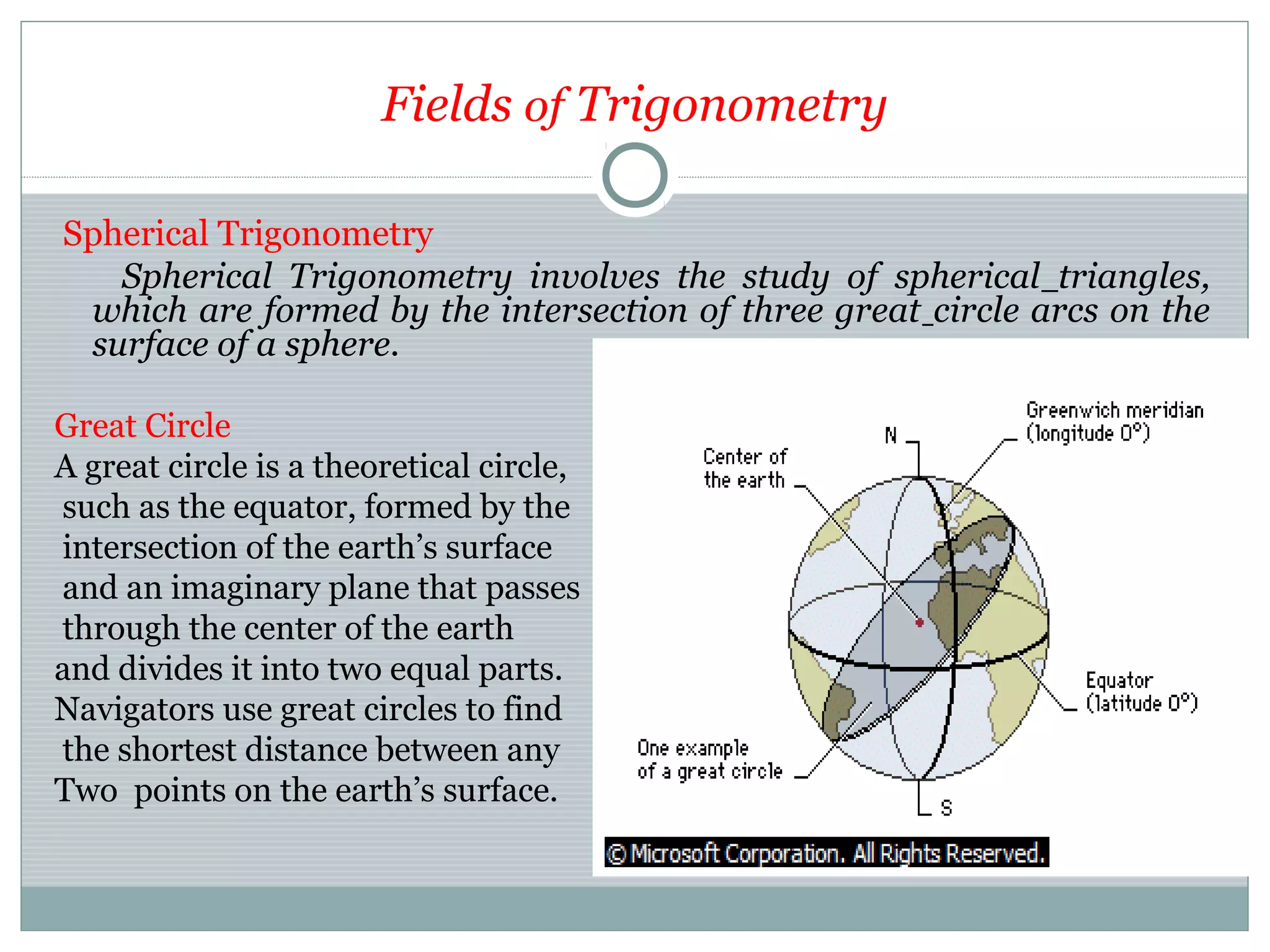 Fields of Trigonometry
Spherical Trigonometry
Spherical Trigonometry involves the study of spherical triangles,
which are formed by the intersection of three great circle arcs on the
surface of a sphere.
Great Circle
A great circle is a theoretical circle,
such as the equator, formed by the
intersection of the earth’s surface
and an imaginary plane that passes
through the center of the earth
and divides it into two equal parts.
Navigators use great circles to find
the shortest distance between any
Two points on the earth’s surface.
 