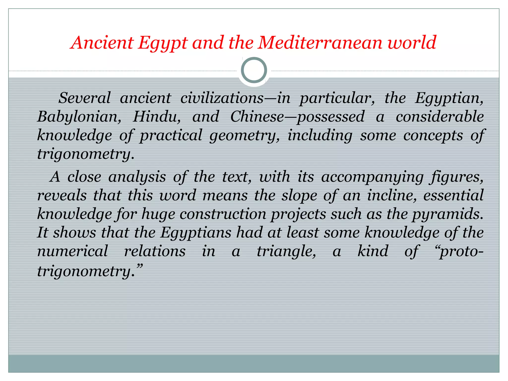 Ancient Egypt and the Mediterranean world
Several ancient civilizations—in particular, the Egyptian,
Babylonian, Hindu, and Chinese—possessed a considerable
knowledge of practical geometry, including some concepts of
trigonometry.
A close analysis of the text, with its accompanying figures,
reveals that this word means the slope of an incline, essential
knowledge for huge construction projects such as the pyramids.
It shows that the Egyptians had at least some knowledge of the
numerical relations in a triangle, a kind of “proto-
trigonometry.”
 