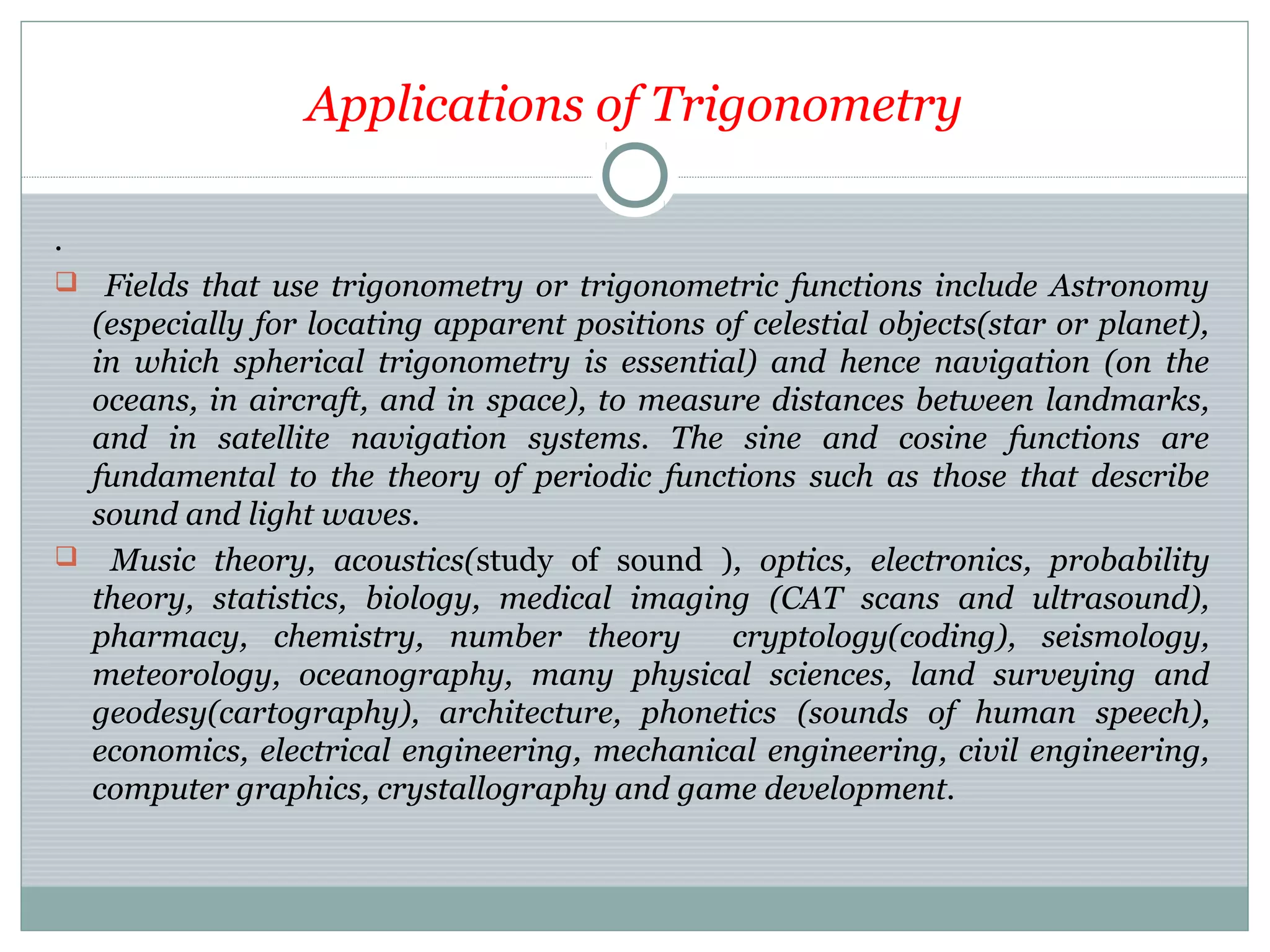 Applications of Trigonometry
.
 Fields that use trigonometry or trigonometric functions include Astronomy
(especially for locating apparent positions of celestial objects(star or planet),
in which spherical trigonometry is essential) and hence navigation (on the
oceans, in aircraft, and in space), to measure distances between landmarks,
and in satellite navigation systems. The sine and cosine functions are
fundamental to the theory of periodic functions such as those that describe
sound and light waves.
 Music theory, acoustics(study of sound ), optics, electronics, probability
theory, statistics, biology, medical imaging (CAT scans and ultrasound),
pharmacy, chemistry, number theory cryptology(coding), seismology,
meteorology, oceanography, many physical sciences, land surveying and
geodesy(cartography), architecture, phonetics (sounds of human speech),
economics, electrical engineering, mechanical engineering, civil engineering,
computer graphics, crystallography and game development.
 