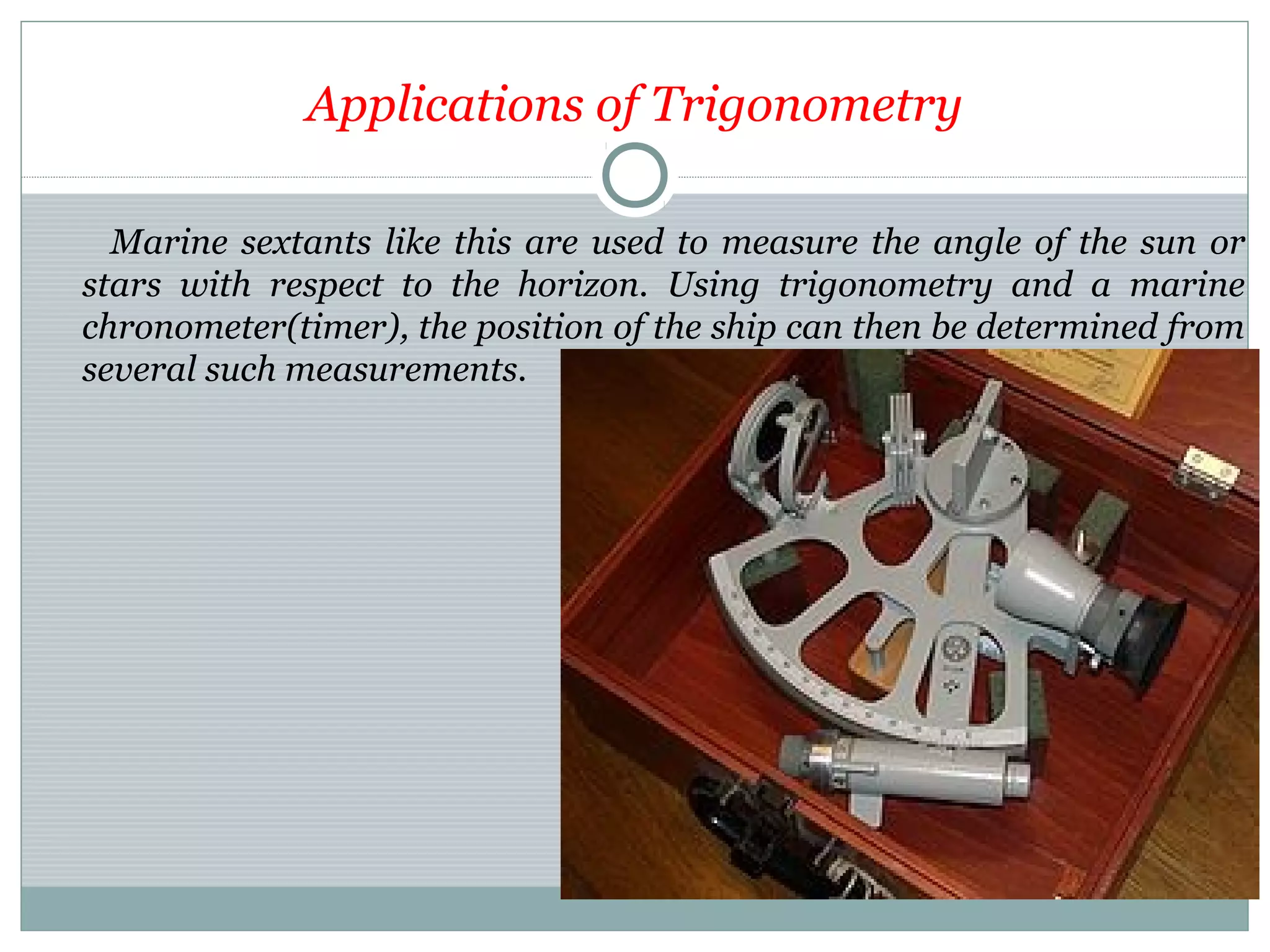 Applications of Trigonometry
Marine sextants like this are used to measure the angle of the sun or
stars with respect to the horizon. Using trigonometry and a marine
chronometer(timer), the position of the ship can then be determined from
several such measurements.
 