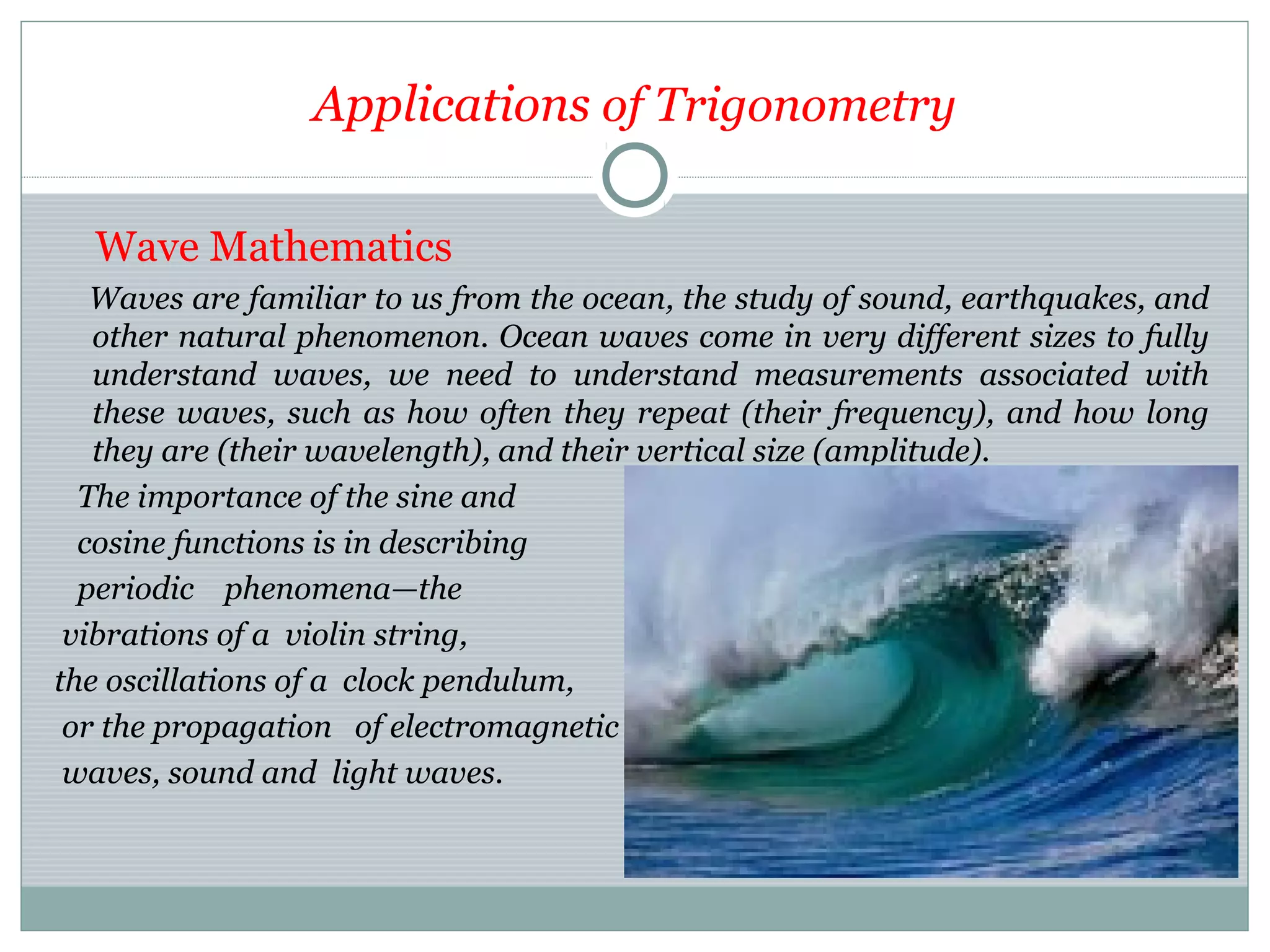 Applications of Trigonometry
Wave Mathematics
Waves are familiar to us from the ocean, the study of sound, earthquakes, and
other natural phenomenon. Ocean waves come in very different sizes to fully
understand waves, we need to understand measurements associated with
these waves, such as how often they repeat (their frequency), and how long
they are (their wavelength), and their vertical size (amplitude).
The importance of the sine and
cosine functions is in describing
periodic phenomena—the
vibrations of a violin string,
the oscillations of a clock pendulum,
or the propagation of electromagnetic
waves, sound and light waves.
 