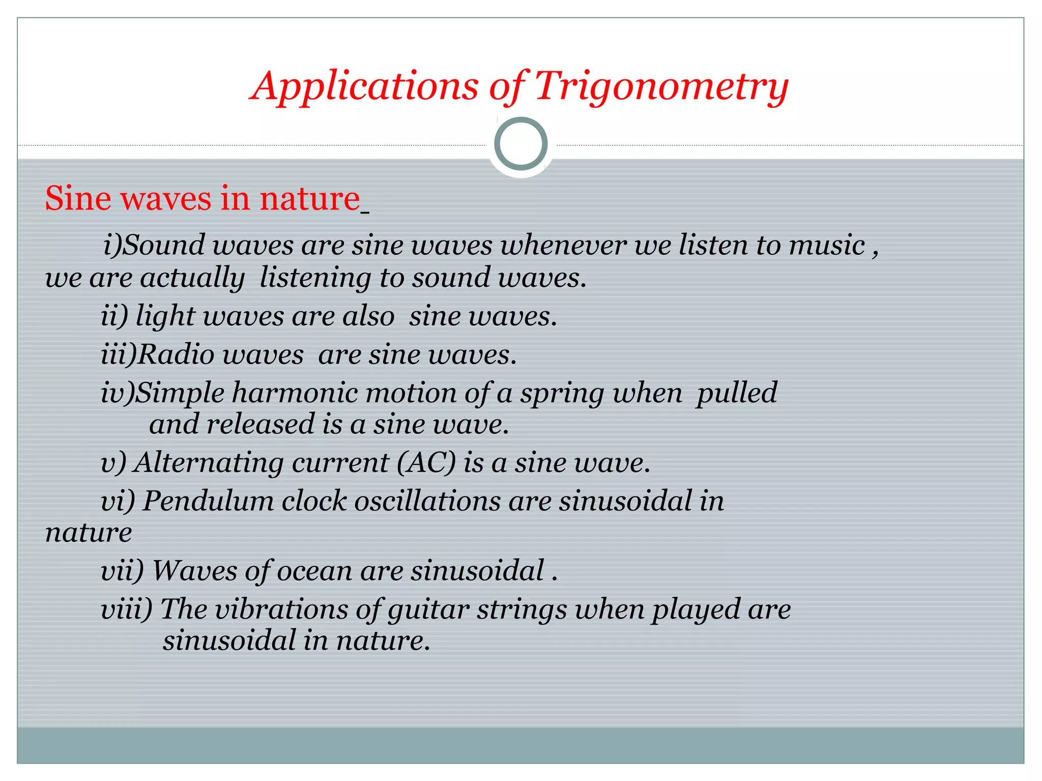 Applications of Trigonometry
Sine waves in nature
i)Sound waves are sine waves whenever we listen to music ,
we are actually listening to sound waves.
ii) light waves are also sine waves.
iii)Radio waves are sine waves.
iv)Simple harmonic motion of a spring when pulled
and released is a sine wave.
v) Alternating current (AC) is a sine wave.
vi) Pendulum clock oscillations are sinusoidal in
nature
vii) Waves of ocean are sinusoidal .
viii) The vibrations of guitar strings when played are
sinusoidal in nature.
 