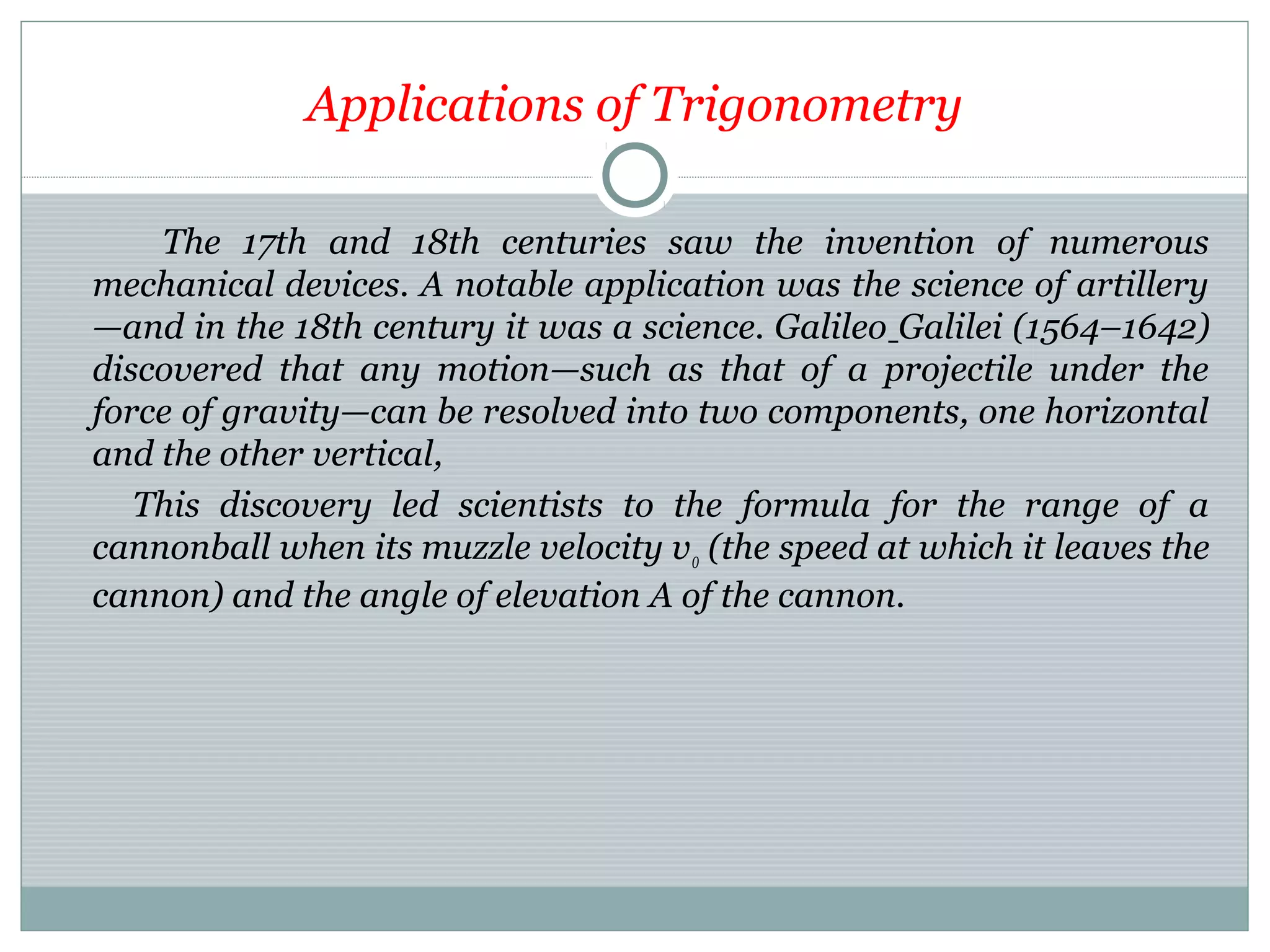 Applications of Trigonometry
The 17th and 18th centuries saw the invention of numerous
mechanical devices. A notable application was the science of artillery
—and in the 18th century it was a science. Galileo Galilei (1564–1642)
discovered that any motion—such as that of a projectile under the
force of gravity—can be resolved into two components, one horizontal
and the other vertical,
This discovery led scientists to the formula for the range of a
cannonball when its muzzle velocity v0 (the speed at which it leaves the
cannon) and the angle of elevation A of the cannon.
 