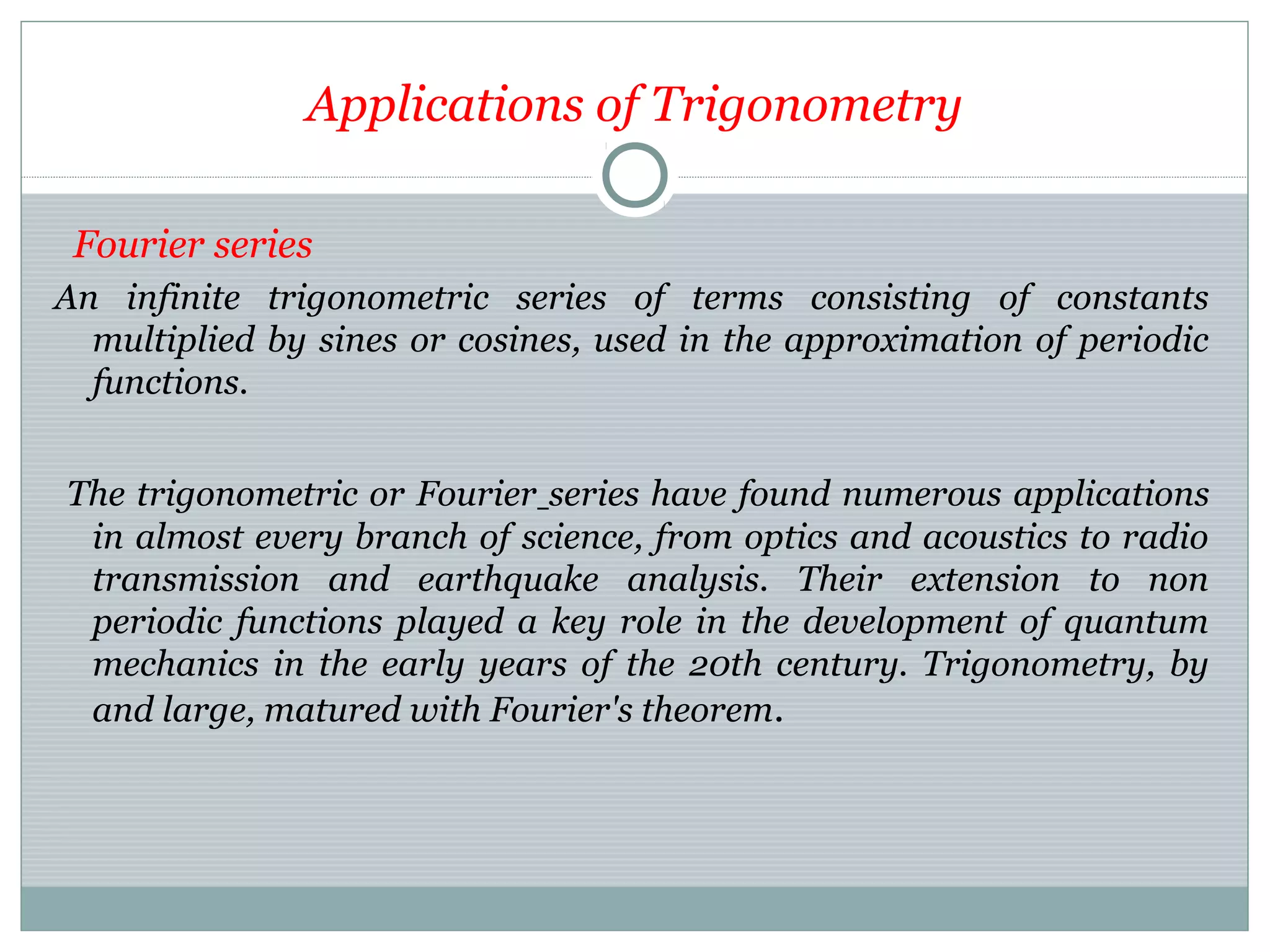 Applications of Trigonometry
Fourier series
An infinite trigonometric series of terms consisting of constants
multiplied by sines or cosines, used in the approximation of periodic
functions.
The trigonometric or Fourier series have found numerous applications
in almost every branch of science, from optics and acoustics to radio
transmission and earthquake analysis. Their extension to non
periodic functions played a key role in the development of quantum
mechanics in the early years of the 20th century. Trigonometry, by
and large, matured with Fourier's theorem.
 