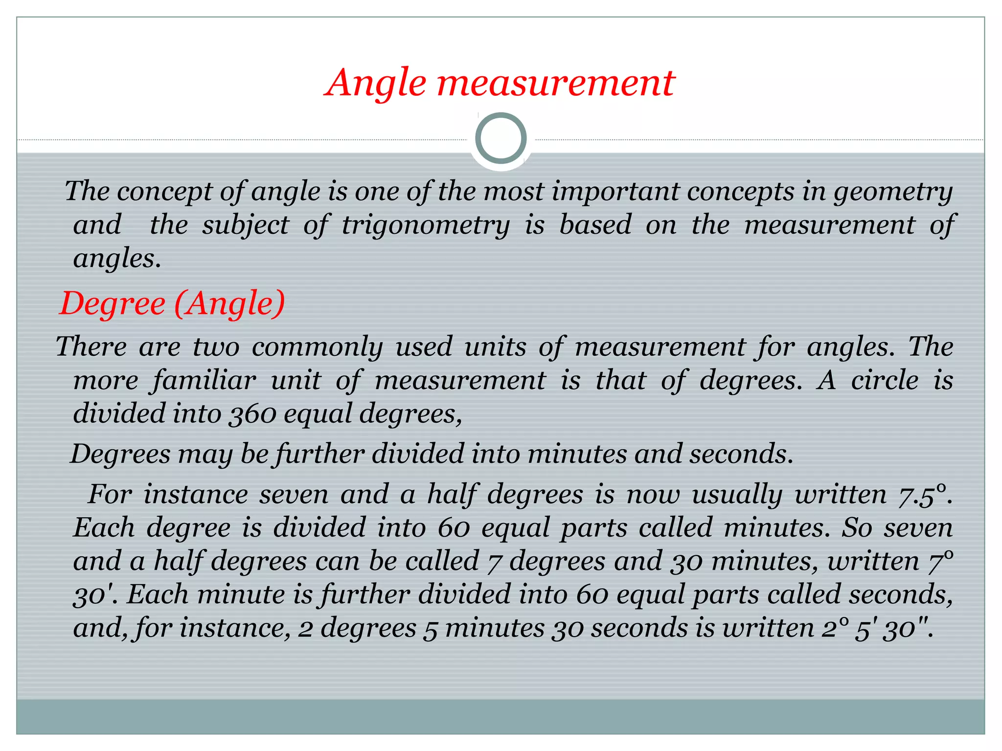 Angle measurement
The concept of angle is one of the most important concepts in geometry
and the subject of trigonometry is based on the measurement of
angles.
Degree (Angle)
There are two commonly used units of measurement for angles. The
more familiar unit of measurement is that of degrees. A circle is
divided into 360 equal degrees,
Degrees may be further divided into minutes and seconds.
For instance seven and a half degrees is now usually written 7.5°.
Each degree is divided into 60 equal parts called minutes. So seven
and a half degrees can be called 7 degrees and 30 minutes, written 7°
30'. Each minute is further divided into 60 equal parts called seconds,
and, for instance, 2 degrees 5 minutes 30 seconds is written 2° 5' 30".
 