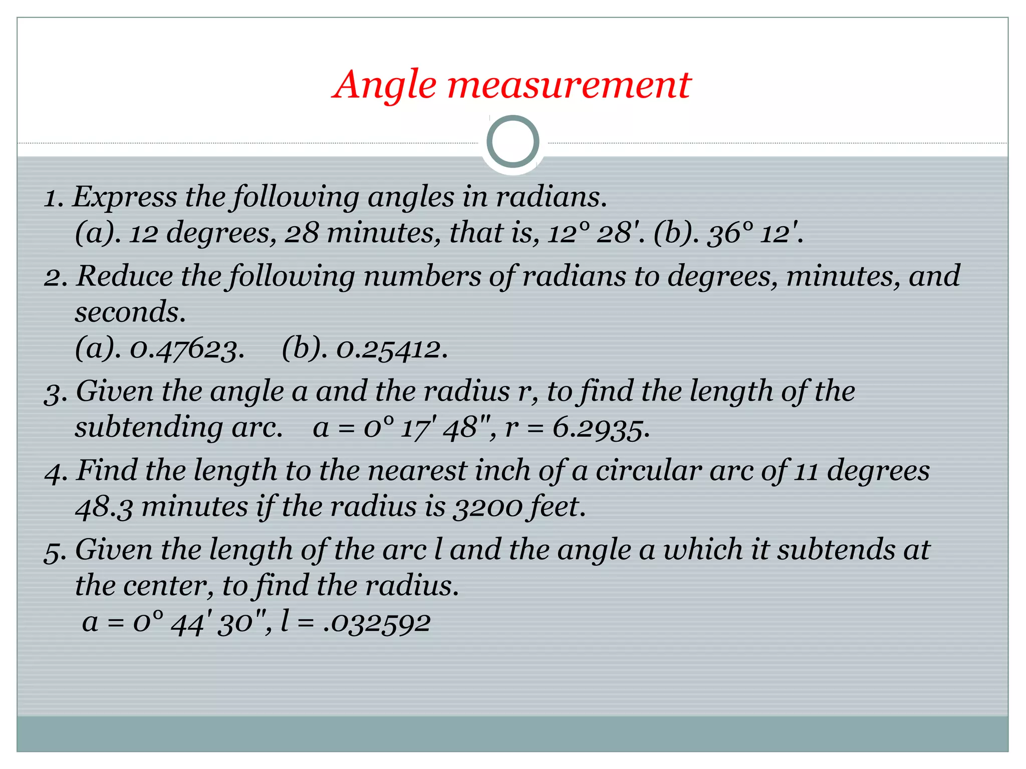 Angle measurement
1. Express the following angles in radians.
(a). 12 degrees, 28 minutes, that is, 12° 28'. (b). 36° 12'.
2. Reduce the following numbers of radians to degrees, minutes, and
seconds.
(a). 0.47623. (b). 0.25412.
3. Given the angle a and the radius r, to find the length of the
subtending arc. a = 0° 17' 48", r = 6.2935.
4. Find the length to the nearest inch of a circular arc of 11 degrees
48.3 minutes if the radius is 3200 feet.
5. Given the length of the arc l and the angle a which it subtends at
the center, to find the radius.
a = 0° 44' 30", l = .032592
 