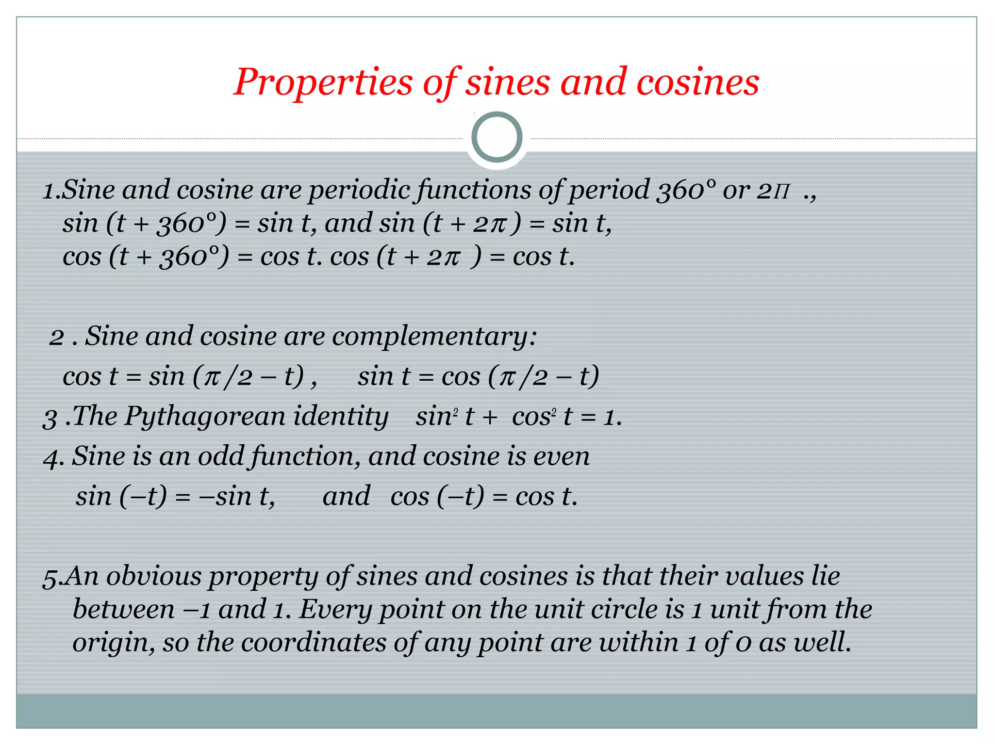 Properties of sines and cosines
1.Sine and cosine are periodic functions of period 360° or 2Π .,
sin (t + 360°) = sin t, and sin (t + 2π ) = sin t,
cos (t + 360°) = cos t. cos (t + 2π ) = cos t.
2 . Sine and cosine are complementary:
cos t = sin (π /2 – t) , sin t = cos (π /2 – t)
3 .The Pythagorean identity sin2
t + cos2
t = 1.
4. Sine is an odd function, and cosine is even
sin (–t) = –sin t, and cos (–t) = cos t.
5.An obvious property of sines and cosines is that their values lie
between –1 and 1. Every point on the unit circle is 1 unit from the
origin, so the coordinates of any point are within 1 of 0 as well.
 