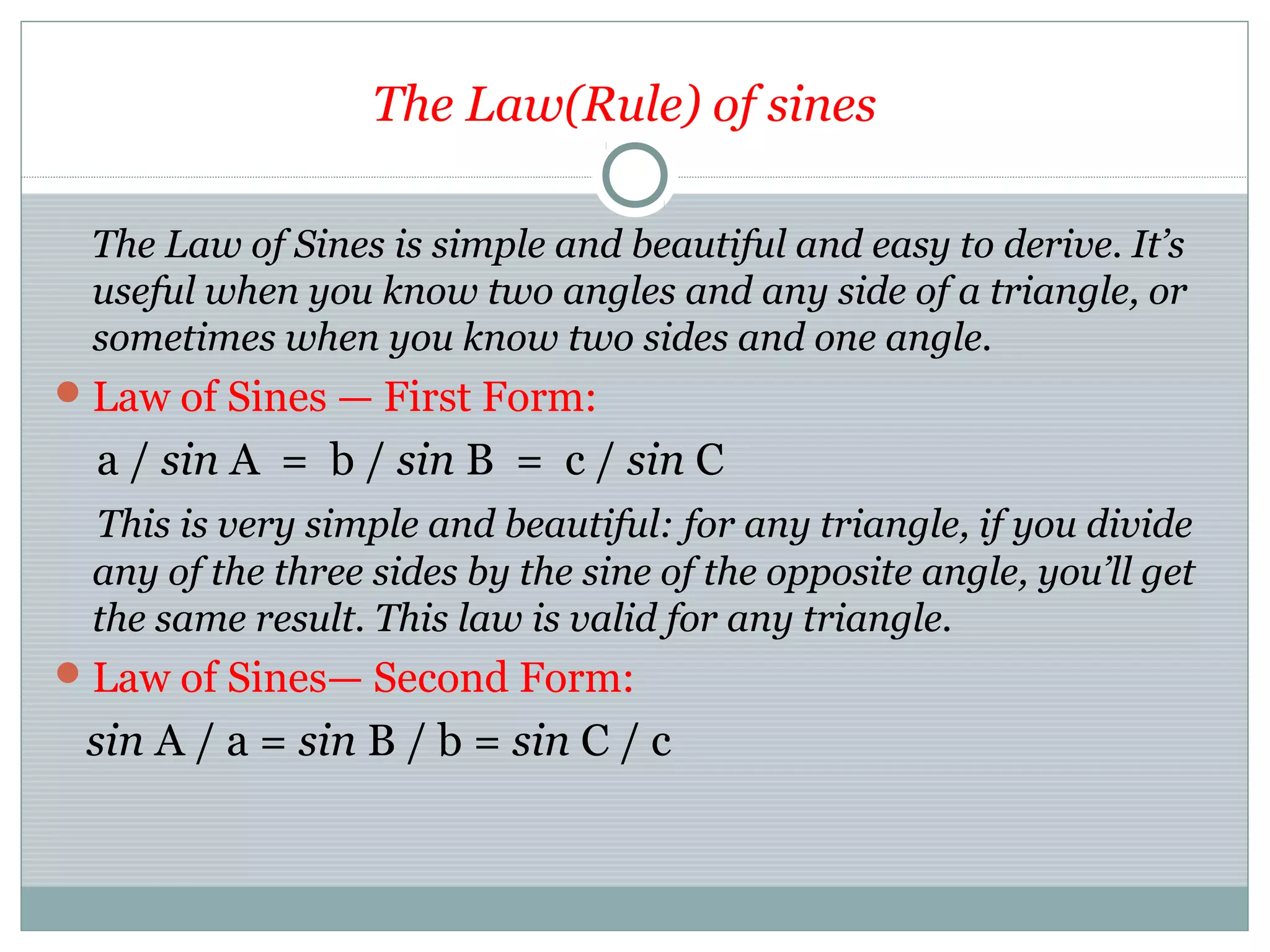 The Law(Rule) of sines
The Law of Sines is simple and beautiful and easy to derive. It’s
useful when you know two angles and any side of a triangle, or
sometimes when you know two sides and one angle.
Law of Sines — First Form:
a / sin A = b / sin B = c / sin C
This is very simple and beautiful: for any triangle, if you divide
any of the three sides by the sine of the opposite angle, you’ll get
the same result. This law is valid for any triangle.
Law of Sines— Second Form:
sin A / a = sin B / b = sin C / c
 