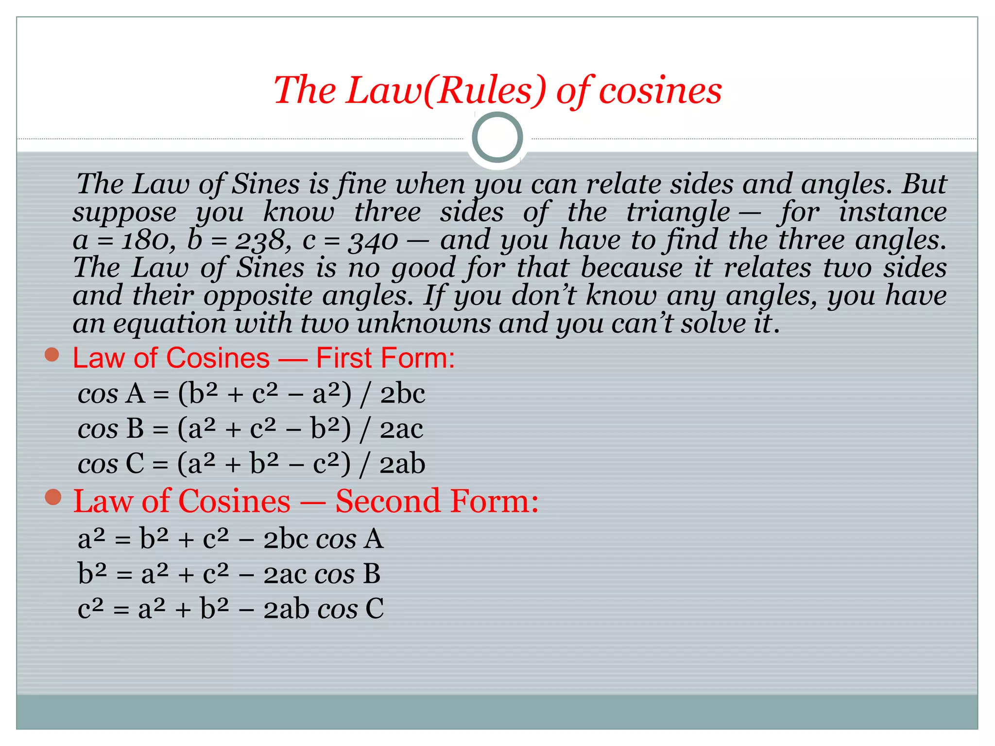The Law(Rules) of cosines
The Law of Sines is fine when you can relate sides and angles. But
suppose you know three sides of the triangle — for instance
a = 180, b = 238, c = 340 — and you have to find the three angles.
The Law of Sines is no good for that because it relates two sides
and their opposite angles. If you don’t know any angles, you have
an equation with two unknowns and you can’t solve it.
 Law of Cosines — First Form:
cos A = (b² + c² − a²) / 2bc
cos B = (a² + c² − b²) / 2ac
cos C = (a² + b² − c²) / 2ab
Law of Cosines — Second Form:
a² = b² + c² − 2bc cos A
b² = a² + c² − 2ac cos B
c² = a² + b² − 2ab cos C
 