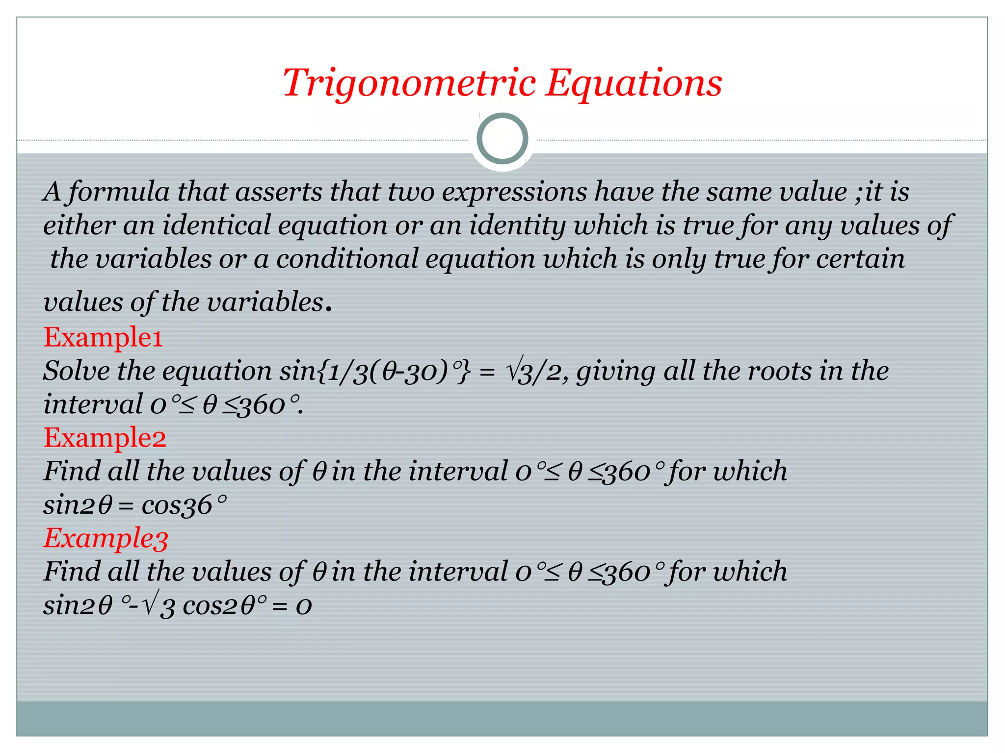 Trigonometric Equations
A formula that asserts that two expressions have the same value ;it is
either an identical equation or an identity which is true for any values of
the variables or a conditional equation which is only true for certain
values of the variables.
Example1
Solve the equation sin{1/3(θ-30)°} = √3/2, giving all the roots in the
interval 0°≤ θ ≤360°.
Example2
Find all the values of θ in the interval 0°≤ θ ≤360° for which
sin2θ = cos36°
Example3
Find all the values of θ in the interval 0°≤ θ ≤360° for which
sin2θ °-√ 3 cos2θ° = 0
 