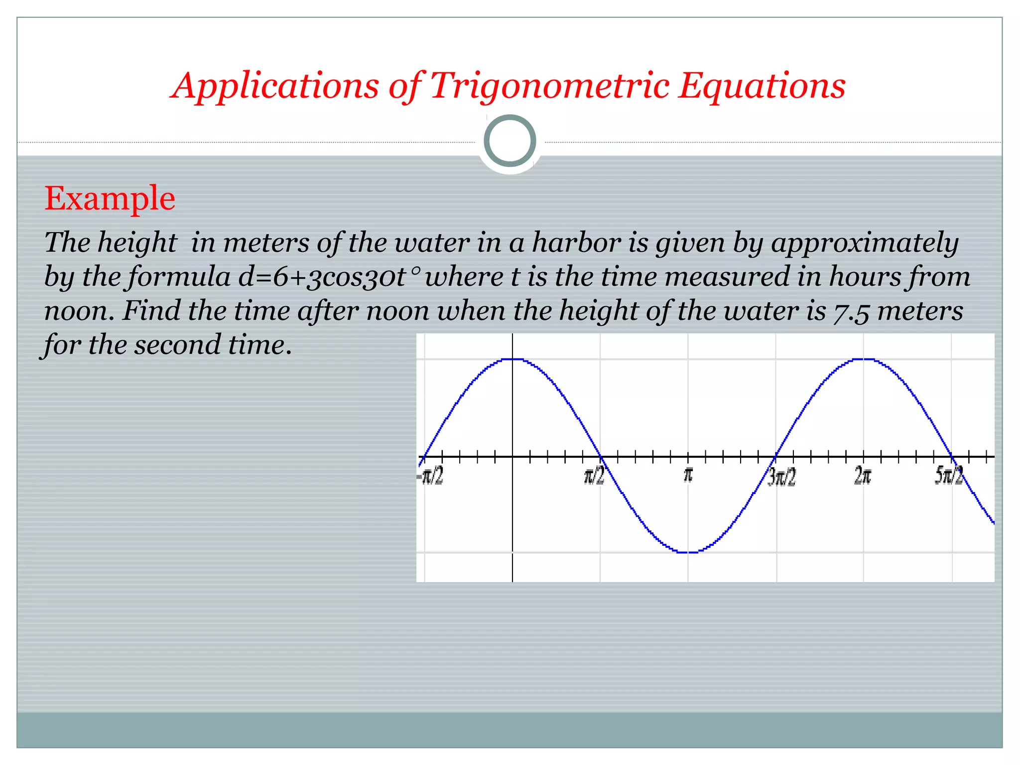 Applications of Trigonometric Equations
Example
The height in meters of the water in a harbor is given by approximately
by the formula d=6+3cos30t° where t is the time measured in hours from
noon. Find the time after noon when the height of the water is 7.5 meters
for the second time.
 