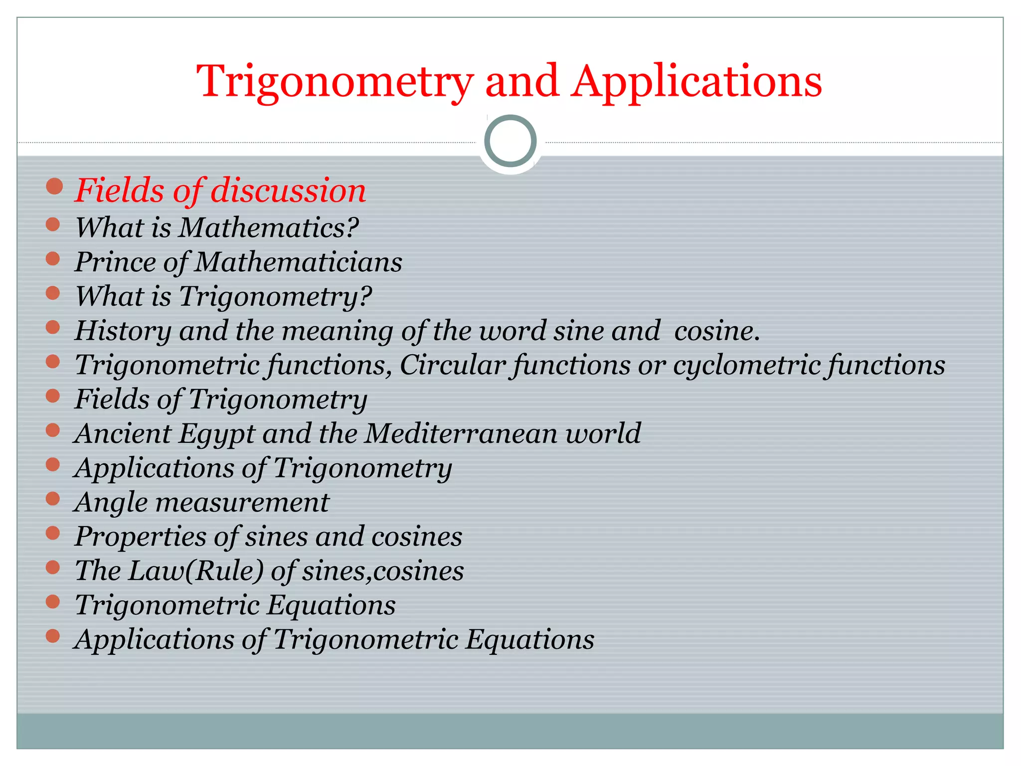 Trigonometry and Applications
Fields of discussion
 What is Mathematics?
 Prince of Mathematicians
 What is Trigonometry?
 History and the meaning of the word sine and cosine.
 Trigonometric functions, Circular functions or cyclometric functions
 Fields of Trigonometry
 Ancient Egypt and the Mediterranean world
 Applications of Trigonometry
 Angle measurement
 Properties of sines and cosines
 The Law(Rule) of sines,cosines
 Trigonometric Equations
 Applications of Trigonometric Equations
 
