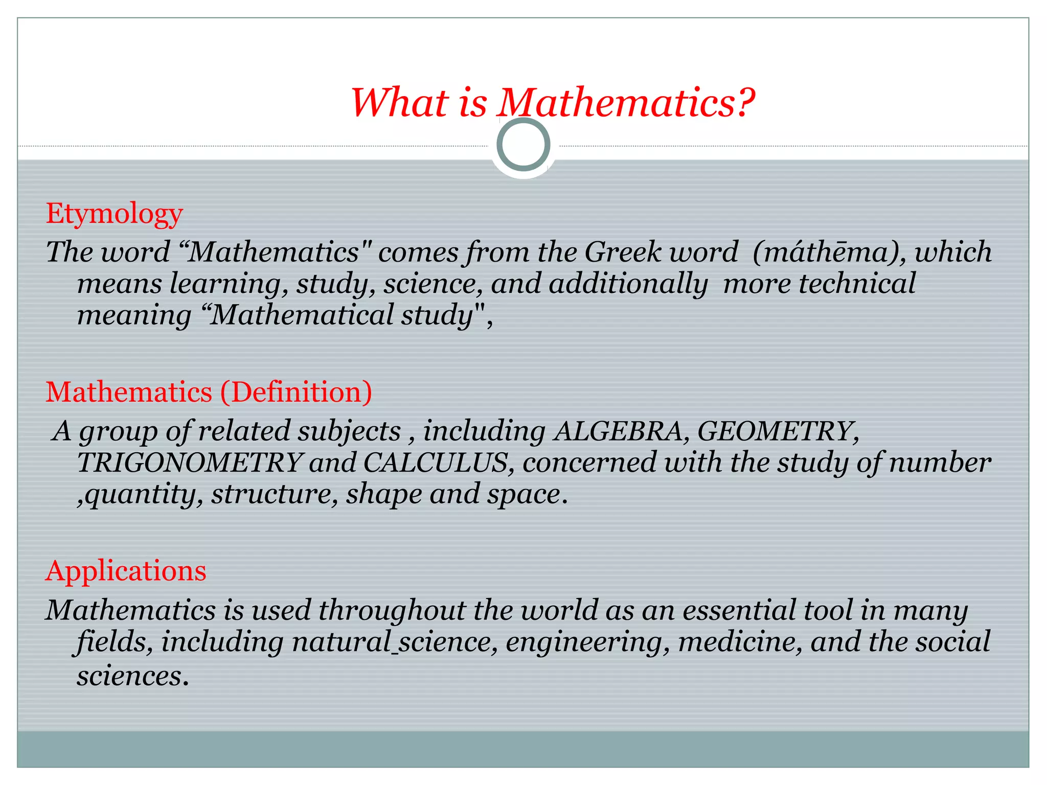 What is Mathematics?
Etymology
The word “Mathematics" comes from the Greek word (máthēma), which
means learning, study, science, and additionally more technical
meaning “Mathematical study",
Mathematics (Definition)
A group of related subjects , including ALGEBRA, GEOMETRY,
TRIGONOMETRY and CALCULUS, concerned with the study of number
,quantity, structure, shape and space.
Applications
Mathematics is used throughout the world as an essential tool in many
fields, including natural science, engineering, medicine, and the social
sciences.
 
