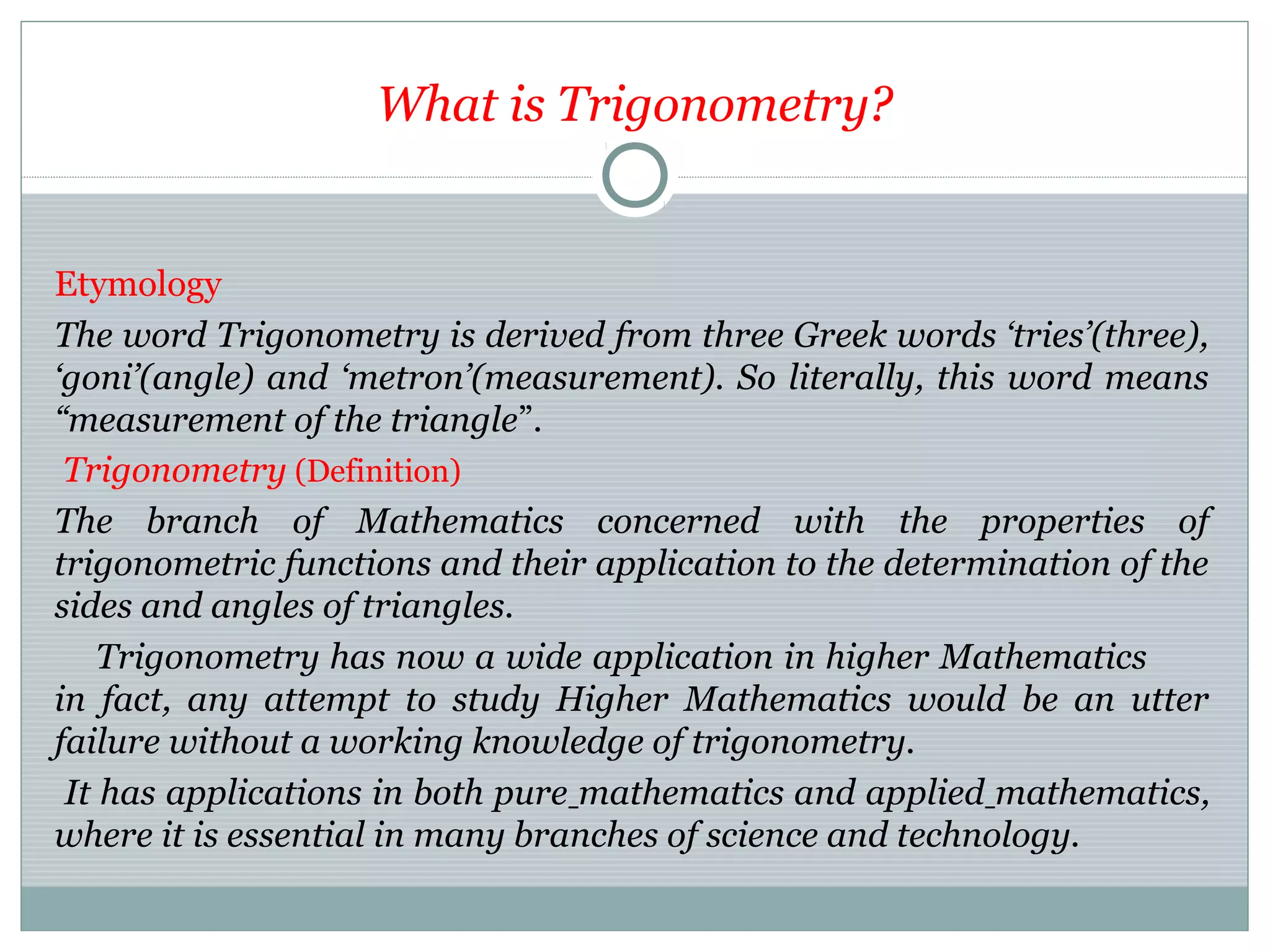 What is Trigonometry?
Etymology
The word Trigonometry is derived from three Greek words ‘tries’(three),
‘goni’(angle) and ‘metron’(measurement). So literally, this word means
“measurement of the triangle”.
Trigonometry (Definition)
The branch of Mathematics concerned with the properties of
trigonometric functions and their application to the determination of the
sides and angles of triangles.
Trigonometry has now a wide application in higher Mathematics
in fact, any attempt to study Higher Mathematics would be an utter
failure without a working knowledge of trigonometry.
It has applications in both pure mathematics and applied mathematics,
where it is essential in many branches of science and technology.
 