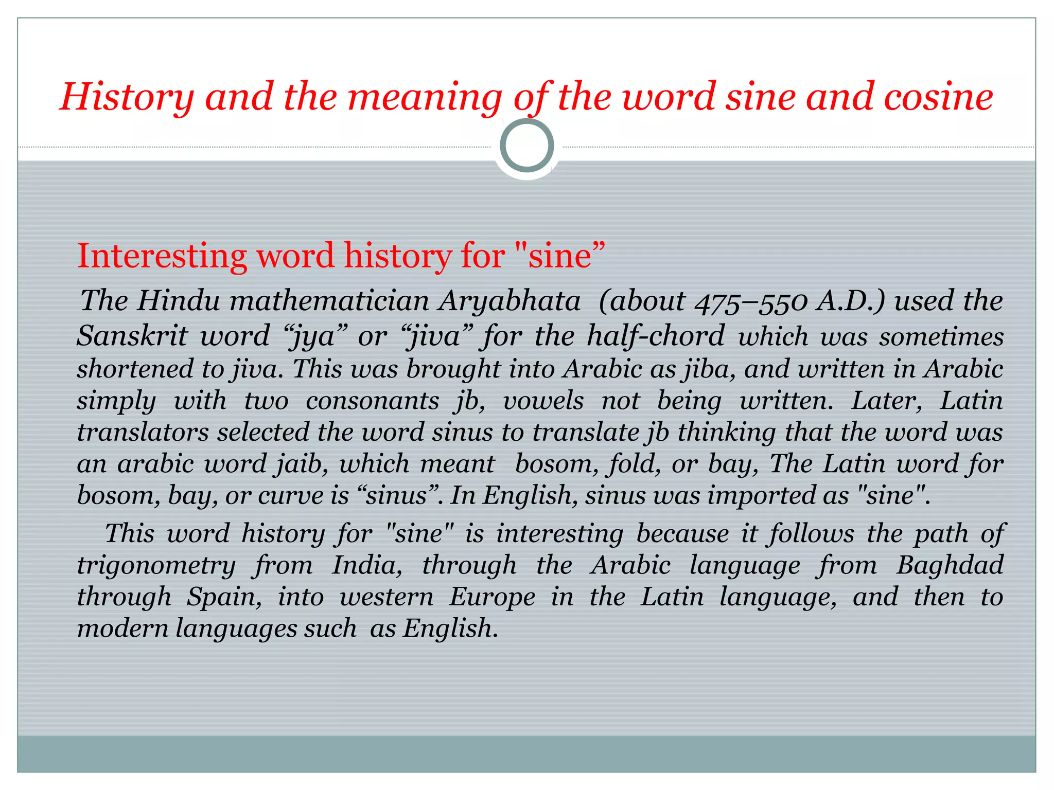 History and the meaning of the word sine and cosine
Interesting word history for "sine”
The Hindu mathematician Aryabhata (about 475–550 A.D.) used the
Sanskrit word “jya” or “jiva” for the half-chord which was sometimes
shortened to jiva. This was brought into Arabic as jiba, and written in Arabic
simply with two consonants jb, vowels not being written. Later, Latin
translators selected the word sinus to translate jb thinking that the word was
an arabic word jaib, which meant bosom, fold, or bay, The Latin word for
bosom, bay, or curve is “sinus”. In English, sinus was imported as "sine".
This word history for "sine" is interesting because it follows the path of
trigonometry from India, through the Arabic language from Baghdad
through Spain, into western Europe in the Latin language, and then to
modern languages such as English.
 