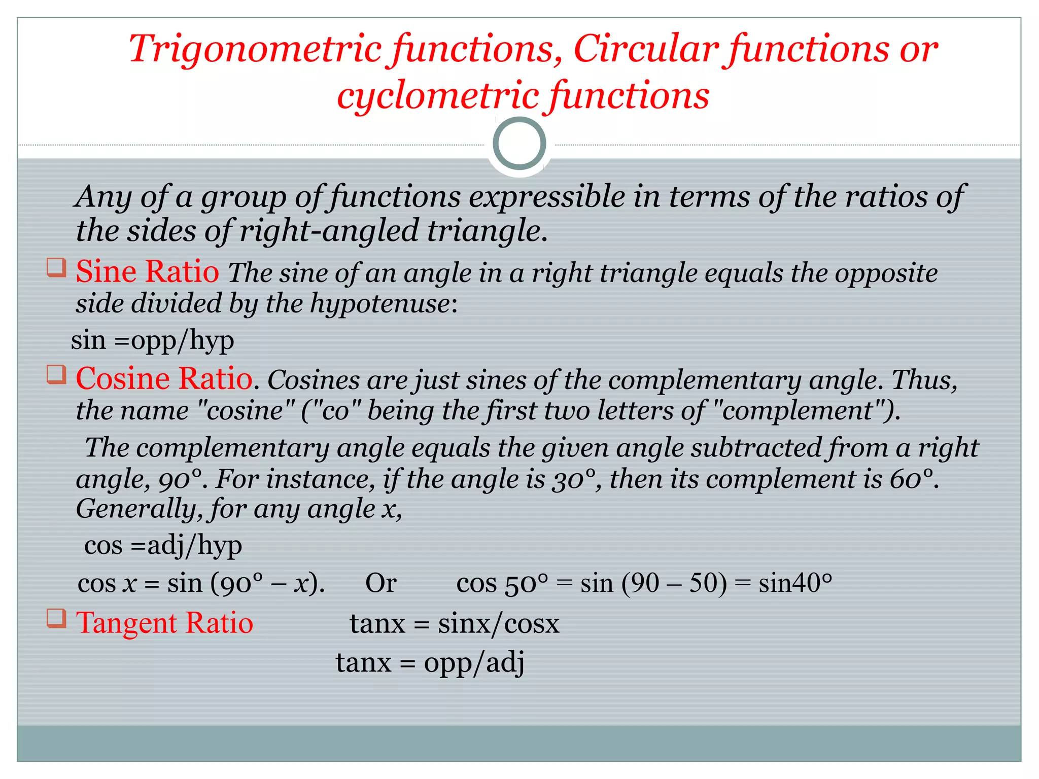 Trigonometric functions, Circular functions or
cyclometric functions
Any of a group of functions expressible in terms of the ratios of
the sides of right-angled triangle.
 Sine Ratio The sine of an angle in a right triangle equals the opposite
side divided by the hypotenuse:
sin =opp/hyp
 Cosine Ratio. Cosines are just sines of the complementary angle. Thus,
the name "cosine" ("co" being the first two letters of "complement").
The complementary angle equals the given angle subtracted from a right
angle, 90°. For instance, if the angle is 30°, then its complement is 60°.
Generally, for any angle x,
cos =adj/hyp
cos x = sin (90° – x). Or cos 50 = sin (90 – 50) = sin40ᵒ ᵒ
 Tangent Ratio tanx = sinx/cosx
tanx = opp/adj
 
