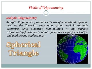 Fields of Trigonometry
Analytic Trigonometry
Analytic Trigonometry combines the use of a coordinate system,
such as the Cartesian coordinate system used in analytic
geometry, with algebraic manipulation of the various
trigonometry functions to obtain formulas useful for scientific
and engineering applications.
 