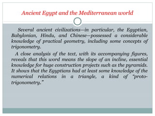 Ancient Egypt and the Mediterranean world
Several ancient civilizations—in particular, the Egyptian,
Babylonian, Hindu, and Chinese—possessed a considerable
knowledge of practical geometry, including some concepts of
trigonometry.
A close analysis of the text, with its accompanying figures,
reveals that this word means the slope of an incline, essential
knowledge for huge construction projects such as the pyramids.
It shows that the Egyptians had at least some knowledge of the
numerical relations in a triangle, a kind of “proto-
trigonometry.”
 