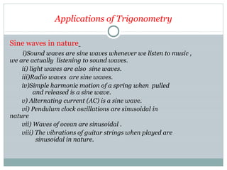 Applications of Trigonometry
Sine waves in nature
i)Sound waves are sine waves whenever we listen to music ,
we are actually listening to sound waves.
ii) light waves are also sine waves.
iii)Radio waves are sine waves.
iv)Simple harmonic motion of a spring when pulled
and released is a sine wave.
v) Alternating current (AC) is a sine wave.
vi) Pendulum clock oscillations are sinusoidal in
nature
vii) Waves of ocean are sinusoidal .
viii) The vibrations of guitar strings when played are
sinusoidal in nature.
 