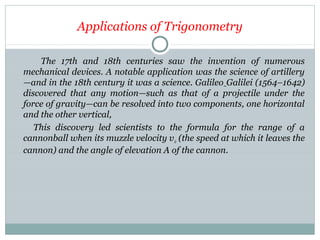Applications of Trigonometry
The 17th and 18th centuries saw the invention of numerous
mechanical devices. A notable application was the science of artillery
—and in the 18th century it was a science. Galileo Galilei (1564–1642)
discovered that any motion—such as that of a projectile under the
force of gravity—can be resolved into two components, one horizontal
and the other vertical,
This discovery led scientists to the formula for the range of a
cannonball when its muzzle velocity v0 (the speed at which it leaves the
cannon) and the angle of elevation A of the cannon.
 