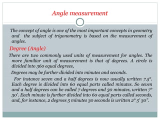 Angle measurement
The concept of angle is one of the most important concepts in geometry
and the subject of trigonometry is based on the measurement of
angles.
Degree (Angle)
There are two commonly used units of measurement for angles. The
more familiar unit of measurement is that of degrees. A circle is
divided into 360 equal degrees,
Degrees may be further divided into minutes and seconds.
For instance seven and a half degrees is now usually written 7.5°.
Each degree is divided into 60 equal parts called minutes. So seven
and a half degrees can be called 7 degrees and 30 minutes, written 7°
30'. Each minute is further divided into 60 equal parts called seconds,
and, for instance, 2 degrees 5 minutes 30 seconds is written 2° 5' 30".
 