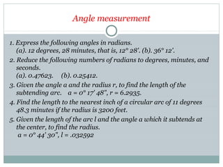 Angle measurement
1. Express the following angles in radians.
(a). 12 degrees, 28 minutes, that is, 12° 28'. (b). 36° 12'.
2. Reduce the following numbers of radians to degrees, minutes, and
seconds.
(a). 0.47623. (b). 0.25412.
3. Given the angle a and the radius r, to find the length of the
subtending arc. a = 0° 17' 48", r = 6.2935.
4. Find the length to the nearest inch of a circular arc of 11 degrees
48.3 minutes if the radius is 3200 feet.
5. Given the length of the arc l and the angle a which it subtends at
the center, to find the radius.
a = 0° 44' 30", l = .032592
 