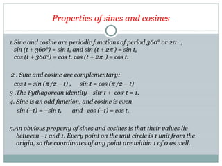 Properties of sines and cosines
1.Sine and cosine are periodic functions of period 360° or 2Π .,
sin (t + 360°) = sin t, and sin (t + 2π ) = sin t,
cos (t + 360°) = cos t. cos (t + 2π ) = cos t.
2 . Sine and cosine are complementary:
cos t = sin (π /2 – t) , sin t = cos (π /2 – t)
3 .The Pythagorean identity sin2
t + cos2
t = 1.
4. Sine is an odd function, and cosine is even
sin (–t) = –sin t, and cos (–t) = cos t.
5.An obvious property of sines and cosines is that their values lie
between –1 and 1. Every point on the unit circle is 1 unit from the
origin, so the coordinates of any point are within 1 of 0 as well.
 