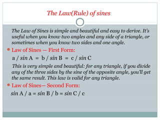 The Law(Rule) of sines
The Law of Sines is simple and beautiful and easy to derive. It’s
useful when you know two angles and any side of a triangle, or
sometimes when you know two sides and one angle.
Law of Sines — First Form:
a / sin A = b / sin B = c / sin C
This is very simple and beautiful: for any triangle, if you divide
any of the three sides by the sine of the opposite angle, you’ll get
the same result. This law is valid for any triangle.
Law of Sines— Second Form:
sin A / a = sin B / b = sin C / c
 