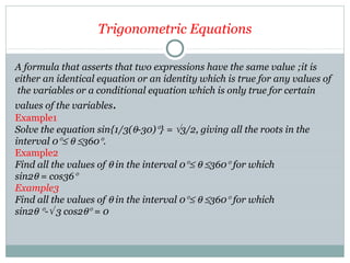 Trigonometric Equations
A formula that asserts that two expressions have the same value ;it is
either an identical equation or an identity which is true for any values of
the variables or a conditional equation which is only true for certain
values of the variables.
Example1
Solve the equation sin{1/3(θ-30)°} = √3/2, giving all the roots in the
interval 0°≤ θ ≤360°.
Example2
Find all the values of θ in the interval 0°≤ θ ≤360° for which
sin2θ = cos36°
Example3
Find all the values of θ in the interval 0°≤ θ ≤360° for which
sin2θ °-√ 3 cos2θ° = 0
 