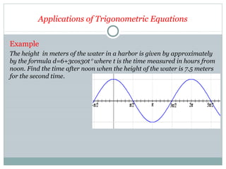 Applications of Trigonometric Equations
Example
The height in meters of the water in a harbor is given by approximately
by the formula d=6+3cos30t° where t is the time measured in hours from
noon. Find the time after noon when the height of the water is 7.5 meters
for the second time.
 