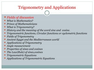 Trigonometry and Applications
Fields of discussion
 What is Mathematics?
 Prince of Mathematicians
 What is Trigonometry?
 History and the meaning of the word sine and cosine.
 Trigonometric functions, Circular functions or cyclometric functions
 Fields of Trigonometry
 Ancient Egypt and the Mediterranean world
 Applications of Trigonometry
 Angle measurement
 Properties of sines and cosines
 The Law(Rule) of sines,cosines
 Trigonometric Equations
 Applications of Trigonometric Equations
 