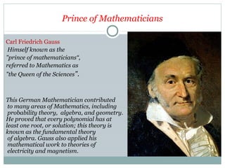 Prince of Mathematicians
Carl Friedrich Gauss
Himself known as the
"prince of mathematicians“,
referred to Mathematics as
"the Queen of the Sciences".
This German Mathematician contributed
to many areas of Mathematics, including
probability theory, algebra, and geometry.
He proved that every polynomial has at
least one root, or solution; this theory is
known as the fundamental theory
of algebra. Gauss also applied his
mathematical work to theories of
electricity and magnetism.
 