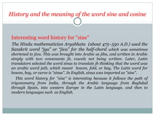 History and the meaning of the word sine and cosine
Interesting word history for "sine”
The Hindu mathematician Aryabhata (about 475–550 A.D.) used the
Sanskrit word “jya” or “jiva” for the half-chord which was sometimes
shortened to jiva. This was brought into Arabic as jiba, and written in Arabic
simply with two consonants jb, vowels not being written. Later, Latin
translators selected the word sinus to translate jb thinking that the word was
an arabic word jaib, which meant bosom, fold, or bay, The Latin word for
bosom, bay, or curve is “sinus”. In English, sinus was imported as "sine".
This word history for "sine" is interesting because it follows the path of
trigonometry from India, through the Arabic language from Baghdad
through Spain, into western Europe in the Latin language, and then to
modern languages such as English.
 