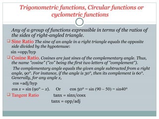 Trigonometric functions, Circular functions or
cyclometric functions
Any of a group of functions expressible in terms of the ratios of
the sides of right-angled triangle.
 Sine Ratio The sine of an angle in a right triangle equals the opposite
side divided by the hypotenuse:
sin =opp/hyp
 Cosine Ratio. Cosines are just sines of the complementary angle. Thus,
the name "cosine" ("co" being the first two letters of "complement").
The complementary angle equals the given angle subtracted from a right
angle, 90°. For instance, if the angle is 30°, then its complement is 60°.
Generally, for any angle x,
cos =adj/hyp
cos x = sin (90° – x). Or cos 50 = sin (90 – 50) = sin40ᵒ ᵒ
 Tangent Ratio tanx = sinx/cosx
tanx = opp/adj
 